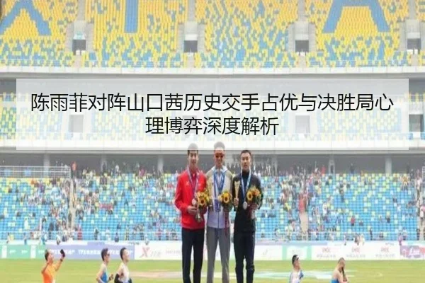 陈雨菲对阵山口茜历史交手占优与决胜局心理博弈深度解析